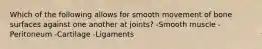 Which of the following allows for smooth movement of bone surfaces against one another at joints? -Smooth muscle -Peritoneum -Cartilage -Ligaments