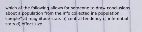 which of the following allows for someone to draw conclusions about a population from the info collected ina population sample? a) magnitude stats b) central tendency c) inferential stats d) effect size