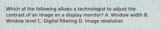 Which of the following allows a technologist to adjust the contrast of an image on a display monitor? A. Window width B. Window level C. Digital filtering D. Image resolution