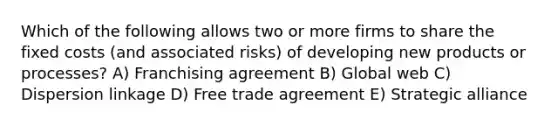 Which of the following allows two or more firms to share the fixed costs (and associated risks) of developing new products or processes? A) Franchising agreement B) Global web C) Dispersion linkage D) Free trade agreement E) Strategic alliance