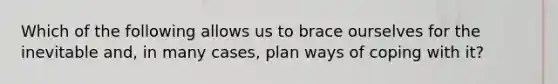 Which of the following allows us to brace ourselves for the inevitable and, in many cases, plan ways of coping with it?