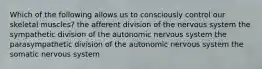 Which of the following allows us to consciously control our skeletal muscles? the afferent division of the nervous system the sympathetic division of the autonomic nervous system the parasympathetic division of the autonomic nervous system the somatic nervous system