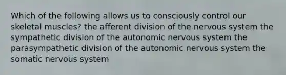 Which of the following allows us to consciously control our skeletal muscles? the afferent division of the nervous system the sympathetic division of the autonomic nervous system the parasympathetic division of the autonomic nervous system the somatic nervous system