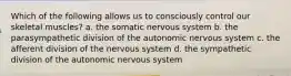 Which of the following allows us to consciously control our skeletal muscles? a. the somatic nervous system b. the parasympathetic division of the autonomic nervous system c. the afferent division of the nervous system d. the sympathetic division of the autonomic nervous system