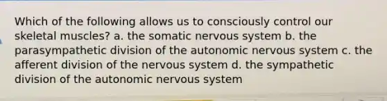 Which of the following allows us to consciously control our skeletal muscles? a. the somatic nervous system b. the parasympathetic division of the autonomic nervous system c. the afferent division of the nervous system d. the sympathetic division of the autonomic nervous system