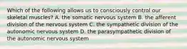 Which of the following allows us to consciously control our skeletal muscles? A. the somatic nervous system B. the afferent division of the nervous system C. the sympathetic division of the autonomic nervous system D. the parasympathetic division of the autonomic nervous system