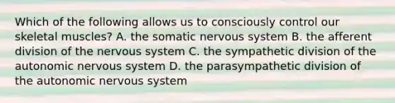 Which of the following allows us to consciously control our skeletal muscles? A. the somatic nervous system B. the afferent division of the nervous system C. the sympathetic division of the autonomic nervous system D. the parasympathetic division of the autonomic nervous system