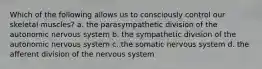 Which of the following allows us to consciously control our skeletal muscles? a. the parasympathetic division of the autonomic nervous system b. the sympathetic division of the autonomic nervous system c. the somatic nervous system d. the afferent division of the nervous system