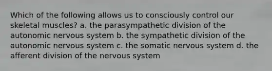 Which of the following allows us to consciously control our skeletal muscles? a. the parasympathetic division of <a href='https://www.questionai.com/knowledge/kMqcwgxBsH-the-autonomic-nervous-system' class='anchor-knowledge'>the autonomic <a href='https://www.questionai.com/knowledge/kThdVqrsqy-nervous-system' class='anchor-knowledge'>nervous system</a></a> b. the sympathetic division of the autonomic nervous system c. the somatic nervous system d. the afferent division of the nervous system