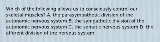 Which of the following allows us to consciously control our skeletal muscles? A. the parasympathetic division of the autonomic nervous system B. the sympathetic division of the autonomic nervous system C. the somatic nervous system D. the afferent division of the nervous system