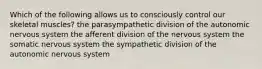 Which of the following allows us to consciously control our skeletal muscles? the parasympathetic division of the autonomic nervous system the afferent division of the nervous system the somatic nervous system the sympathetic division of the autonomic nervous system