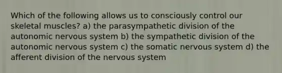 Which of the following allows us to consciously control our skeletal muscles? a) the parasympathetic division of the autonomic nervous system b) the sympathetic division of the autonomic nervous system c) the somatic nervous system d) the afferent division of the nervous system