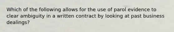 Which of the following allows for the use of parol evidence to clear ambiguity in a written contract by looking at past business dealings?