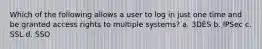 Which of the following allows a user to log in just one time and be granted access rights to multiple systems? a. 3DES b. IPSec c. SSL d. SSO