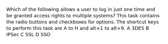 Which of the following allows a user to log in just one time and be granted access rights to multiple systems? This task contains the radio buttons and checkboxes for options. The shortcut keys to perform this task are A to H and alt+1 to alt+9. A 3DES B IPSec C SSL D SSO