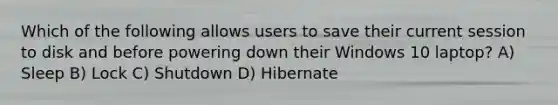 Which of the following allows users to save their current session to disk and before powering down their Windows 10 laptop? A) Sleep B) Lock C) Shutdown D) Hibernate