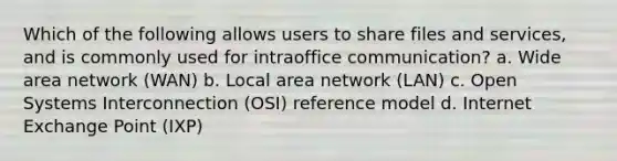 Which of the following allows users to share files and services, and is commonly used for intraoffice communication? a. Wide area network (WAN) b. Local area network (LAN) c. Open Systems Interconnection (OSI) reference model d. Internet Exchange Point (IXP)