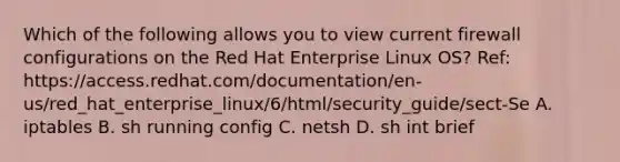 Which of the following allows you to view current firewall configurations on the Red Hat Enterprise Linux OS? Ref: https://access.redhat.com/documentation/en-us/red_hat_enterprise_linux/6/html/security_guide/sect-Se A. iptables B. sh running config C. netsh D. sh int brief