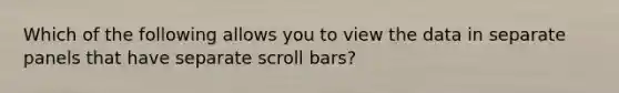 Which of the following allows you to view the data in separate panels that have separate scroll bars?