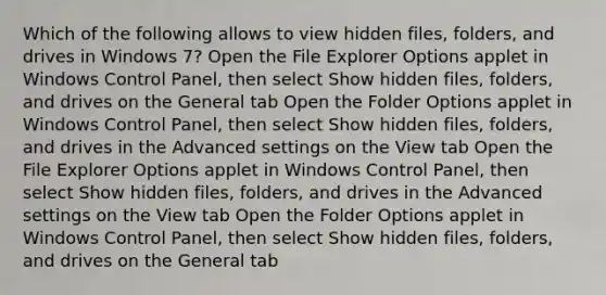 Which of the following allows to view hidden files, folders, and drives in Windows 7? Open the File Explorer Options applet in Windows Control Panel, then select Show hidden files, folders, and drives on the General tab Open the Folder Options applet in Windows Control Panel, then select Show hidden files, folders, and drives in the Advanced settings on the View tab Open the File Explorer Options applet in Windows Control Panel, then select Show hidden files, folders, and drives in the Advanced settings on the View tab Open the Folder Options applet in Windows Control Panel, then select Show hidden files, folders, and drives on the General tab