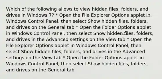 Which of the following allows to view hidden files, folders, and drives in Windows 7? * Open the File Explorer Options applet in Windows Control Panel, then select Show hidden files, folders, and drives on the General tab * Open the Folder Options applet in Windows Control Panel, then select Show hidden files, folders, and drives in the Advanced settings on the View tab * Open the File Explorer Options applet in Windows Control Panel, then select Show hidden files, folders, and drives in the Advanced settings on the View tab * Open the Folder Options applet in Windows Control Panel, then select Show hidden files, folders, and drives on the General tab