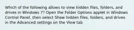 Which of the following allows to view hidden files, folders, and drives in Windows 7? Open the Folder Options applet in Windows Control Panel, then select Show hidden files, folders, and drives in the Advanced settings on the View tab