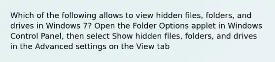 Which of the following allows to view hidden files, folders, and drives in Windows 7? Open the Folder Options applet in Windows Control Panel, then select Show hidden files, folders, and drives in the Advanced settings on the View tab