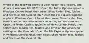 Which of the following allows to view hidden files, folders, and drives in Windows 8/8.1/10? * Open the Folder Options applet in Windows Control Panel, then select Show hidden files, folders, and drives on the General tab * Open the File Explorer Options applet in Windows Control Panel, then select Show hidden files, folders, and drives in the Advanced settings on the View tab * Open the Folder Options applet in Windows Control Panel, then select Show hidden files, folders, and drives in the Advanced settings on the View tab * Open the File Explorer Options applet in Windows Control Panel, then select Show hidden files, folders, and drives on the General tab