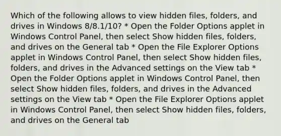 Which of the following allows to view hidden files, folders, and drives in Windows 8/8.1/10? * Open the Folder Options applet in Windows Control Panel, then select Show hidden files, folders, and drives on the General tab * Open the File Explorer Options applet in Windows Control Panel, then select Show hidden files, folders, and drives in the Advanced settings on the View tab * Open the Folder Options applet in Windows Control Panel, then select Show hidden files, folders, and drives in the Advanced settings on the View tab * Open the File Explorer Options applet in Windows Control Panel, then select Show hidden files, folders, and drives on the General tab