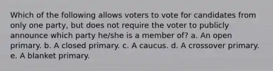 Which of the following allows voters to vote for candidates from only one party, but does not require the voter to publicly announce which party he/she is a member of? a. An open primary. b. A closed primary. c. A caucus. d. A crossover primary. e. A blanket primary.