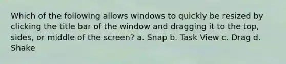 Which of the following allows windows to quickly be resized by clicking the title bar of the window and dragging it to the top, sides, or middle of the screen? a. Snap b. Task View c. Drag d. Shake