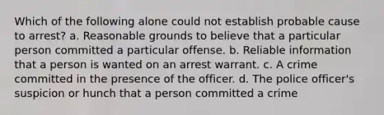 Which of the following alone could not establish probable cause to arrest? a. Reasonable grounds to believe that a particular person committed a particular offense. b. Reliable information that a person is wanted on an arrest warrant. c. A crime committed in the presence of the officer. d. The police officer's suspicion or hunch that a person committed a crime