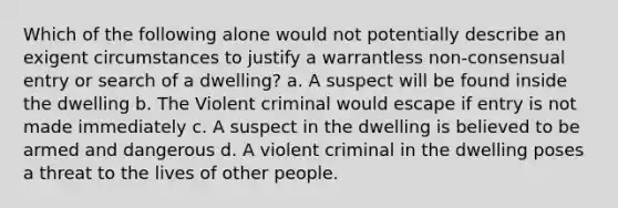 Which of the following alone would not potentially describe an exigent circumstances to justify a warrantless non-consensual entry or search of a dwelling? a. A suspect will be found inside the dwelling b. The Violent criminal would escape if entry is not made immediately c. A suspect in the dwelling is believed to be armed and dangerous d. A violent criminal in the dwelling poses a threat to the lives of other people.