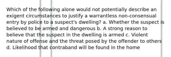 Which of the following alone would not potentially describe an exigent circumstances to justify a warrantless non-consensual entry by police to a suspect's dwelling? a. Whether the suspect is believed to be armed and dangerous b. A strong reason to believe that the suspect in the dwelling is armed c. Violent nature of offense and the threat posed by the offender to others d. Likelihood that contraband will be found in the home