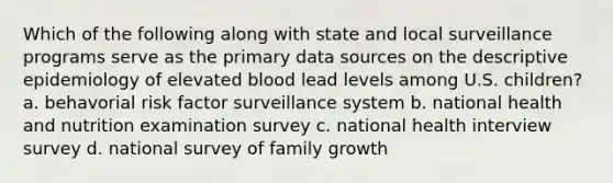 Which of the following along with state and local surveillance programs serve as the primary data sources on the descriptive epidemiology of elevated blood lead levels among U.S. children? a. behavorial risk factor surveillance system b. national health and nutrition examination survey c. national health interview survey d. national survey of family growth