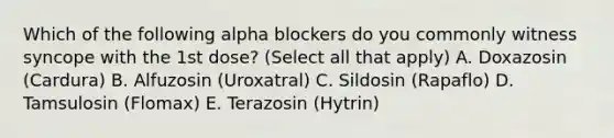 Which of the following alpha blockers do you commonly witness syncope with the 1st dose? (Select all that apply) A. Doxazosin (Cardura) B. Alfuzosin (Uroxatral) C. Sildosin (Rapaflo) D. Tamsulosin (Flomax) E. Terazosin (Hytrin)