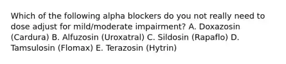 Which of the following alpha blockers do you not really need to dose adjust for mild/moderate impairment? A. Doxazosin (Cardura) B. Alfuzosin (Uroxatral) C. Sildosin (Rapaflo) D. Tamsulosin (Flomax) E. Terazosin (Hytrin)