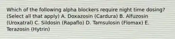 Which of the following alpha blockers require night time dosing? (Select all that apply) A. Doxazosin (Cardura) B. Alfuzosin (Uroxatral) C. Sildosin (Rapaflo) D. Tamsulosin (Flomax) E. Terazosin (Hytrin)