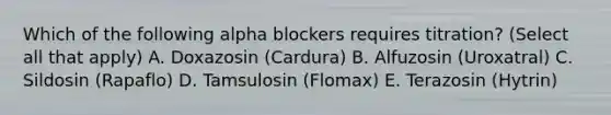 Which of the following alpha blockers requires titration? (Select all that apply) A. Doxazosin (Cardura) B. Alfuzosin (Uroxatral) C. Sildosin (Rapaflo) D. Tamsulosin (Flomax) E. Terazosin (Hytrin)