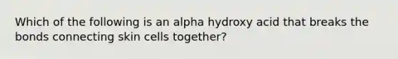 Which of the following is an alpha hydroxy acid that breaks the bonds connecting skin cells together?