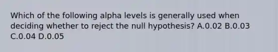 Which of the following alpha levels is generally used when deciding whether to reject the null hypothesis? A.0.02 B.0.03 C.0.04 D.0.05