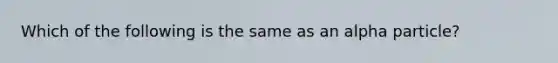 Which of the following is the same as an alpha particle?