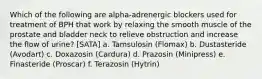 Which of the following are alpha-adrenergic blockers used for treatment of BPH that work by relaxing the smooth muscle of the prostate and bladder neck to relieve obstruction and increase the flow of urine? [SATA] a. Tamsulosin (Flomax) b. Dustasteride (Avodart) c. Doxazosin (Cardura) d. Prazosin (Minipress) e. Finasteride (Proscar) f. Terazosin (Hytrin)