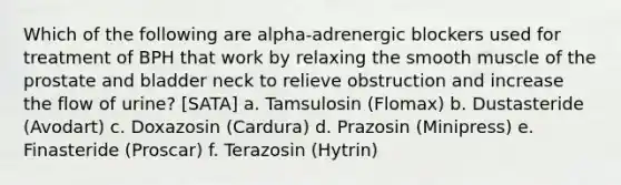 Which of the following are alpha-adrenergic blockers used for treatment of BPH that work by relaxing the smooth muscle of the prostate and bladder neck to relieve obstruction and increase the flow of urine? [SATA] a. Tamsulosin (Flomax) b. Dustasteride (Avodart) c. Doxazosin (Cardura) d. Prazosin (Minipress) e. Finasteride (Proscar) f. Terazosin (Hytrin)