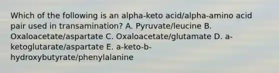 Which of the following is an alpha-keto acid/alpha-amino acid pair used in transamination? A. Pyruvate/leucine B. Oxaloacetate/aspartate C. Oxaloacetate/glutamate D. a-ketoglutarate/aspartate E. a-keto-b-hydroxybutyrate/phenylalanine