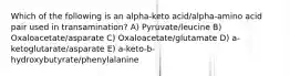 Which of the following is an alpha-keto acid/alpha-amino acid pair used in transamination? A) Pyruvate/leucine B) Oxaloacetate/asparate C) Oxaloacetate/glutamate D) a-ketoglutarate/asparate E) a-keto-b-hydroxybutyrate/phenylalanine