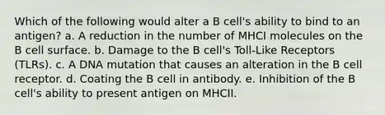 Which of the following would alter a B cell's ability to bind to an antigen? a. A reduction in the number of MHCI molecules on the B cell surface. b. Damage to the B cell's Toll-Like Receptors (TLRs). c. A DNA mutation that causes an alteration in the B cell receptor. d. Coating the B cell in antibody. e. Inhibition of the B cell's ability to present antigen on MHCII.