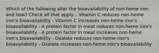 Which of the following alter the bioavailability of non-heme iron and how? Check all that apply. - Vitamin C reduces non-heme iron's bioavailability - Vitamin C increases non-heme iron's bioavailability - A protein factor in meat reduces non-heme iron's bioavailability - A protein factor in meat increases non-heme iron's bioavailability - Oxalate reduces non-heme iron's bioavailability - Oxalate increases non-heme iron's bioavailability