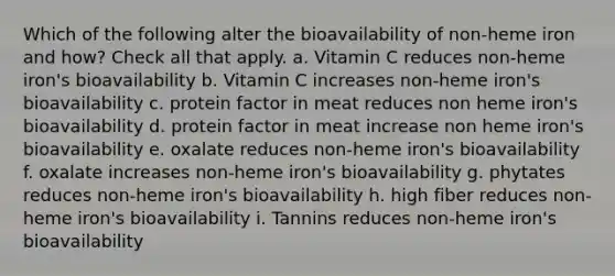 Which of the following alter the bioavailability of non-heme iron and how? Check all that apply. a. Vitamin C reduces non-heme iron's bioavailability b. Vitamin C increases non-heme iron's bioavailability c. protein factor in meat reduces non heme iron's bioavailability d. protein factor in meat increase non heme iron's bioavailability e. oxalate reduces non-heme iron's bioavailability f. oxalate increases non-heme iron's bioavailability g. phytates reduces non-heme iron's bioavailability h. high fiber reduces non-heme iron's bioavailability i. Tannins reduces non-heme iron's bioavailability