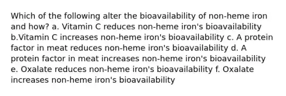 Which of the following alter the bioavailability of non-heme iron and how? a. Vitamin C reduces non-heme iron's bioavailability b.Vitamin C increases non-heme iron's bioavailability c. A protein factor in meat reduces non-heme iron's bioavailability d. A protein factor in meat increases non-heme iron's bioavailability e. Oxalate reduces non-heme iron's bioavailability f. Oxalate increases non-heme iron's bioavailability